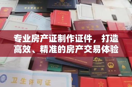 西咸专业房产证制作证件，打造高效、精准的房产交易体验