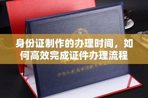西咸身份证制作的办理时间，如何高效完成证件办理流程