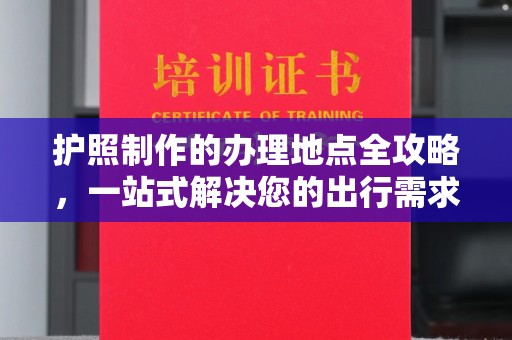 西咸护照制作的办理地点全攻略，一站式解决您的出行需求